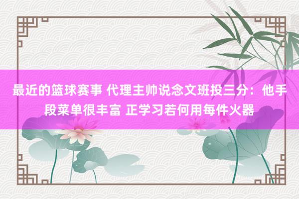 最近的篮球赛事 代理主帅说念文班投三分：他手段菜单很丰富 正学习若何用每件火器