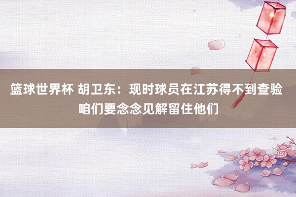 篮球世界杯 胡卫东：现时球员在江苏得不到查验 咱们要念念见解留住他们