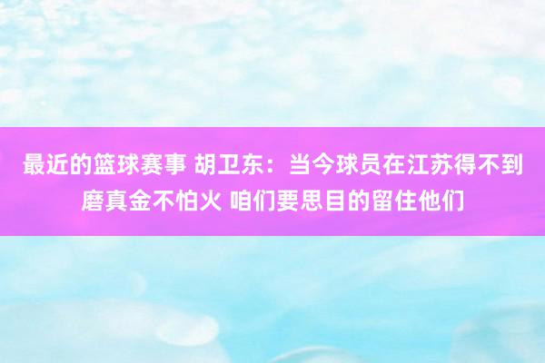 最近的篮球赛事 胡卫东：当今球员在江苏得不到磨真金不怕火 咱们要思目的留住他们