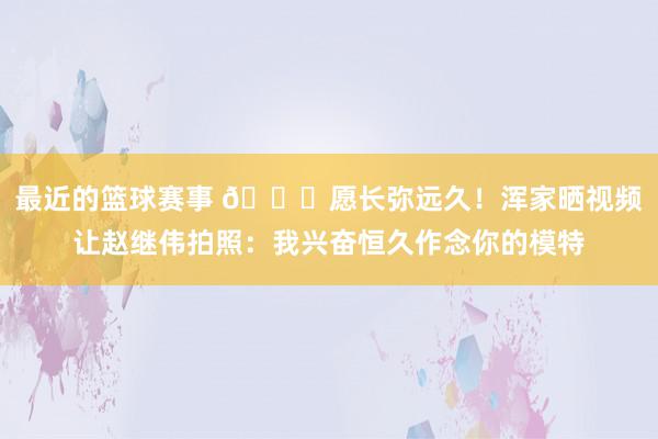 最近的篮球赛事 😁愿长弥远久！浑家晒视频让赵继伟拍照：我兴奋恒久作念你的模特