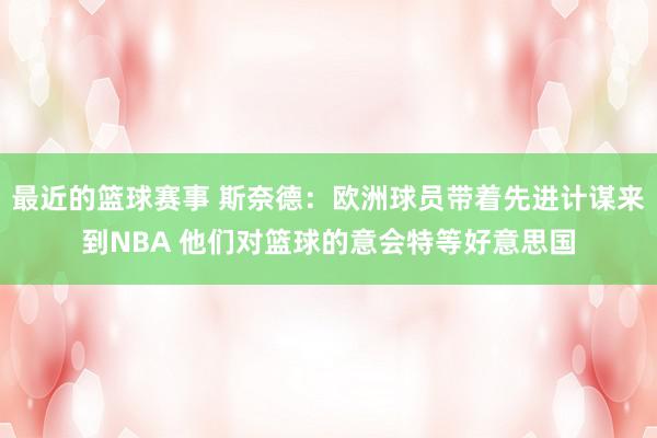 最近的篮球赛事 斯奈德：欧洲球员带着先进计谋来到NBA 他们对篮球的意会特等好意思国