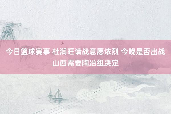 今日篮球赛事 杜润旺请战意愿浓烈 今晚是否出战山西需要陶冶组决定