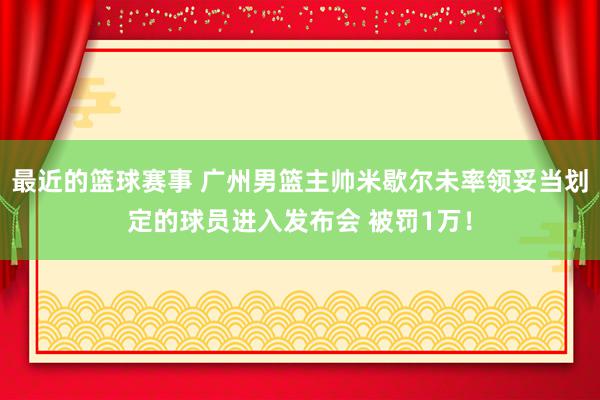 最近的篮球赛事 广州男篮主帅米歇尔未率领妥当划定的球员进入发布会 被罚1万！