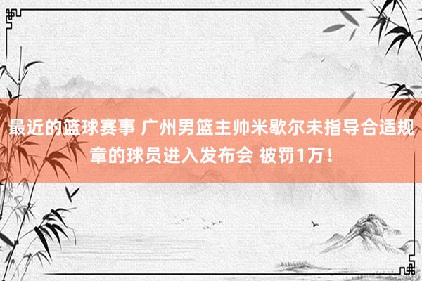 最近的篮球赛事 广州男篮主帅米歇尔未指导合适规章的球员进入发布会 被罚1万！