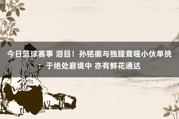 今日篮球赛事 泪目！孙铭徽与独腿聋哑小伙单挑：于绝处窘境中 亦有鲜花通达