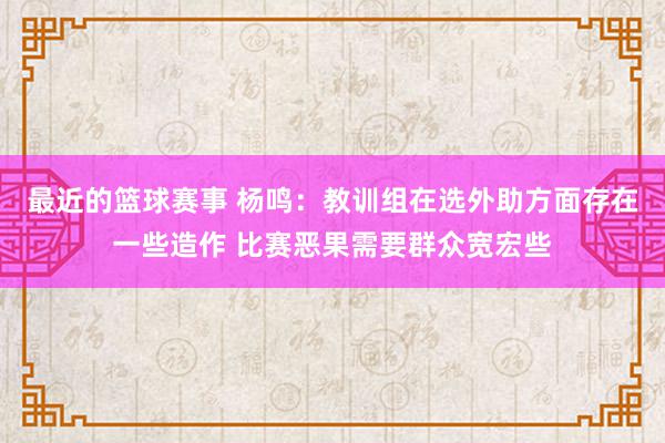 最近的篮球赛事 杨鸣：教训组在选外助方面存在一些造作 比赛恶果需要群众宽宏些