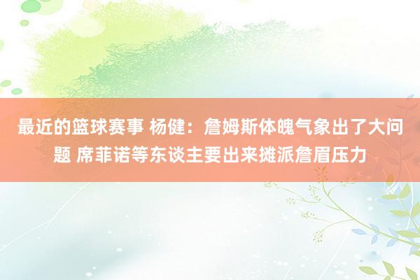 最近的篮球赛事 杨健：詹姆斯体魄气象出了大问题 席菲诺等东谈主要出来摊派詹眉压力