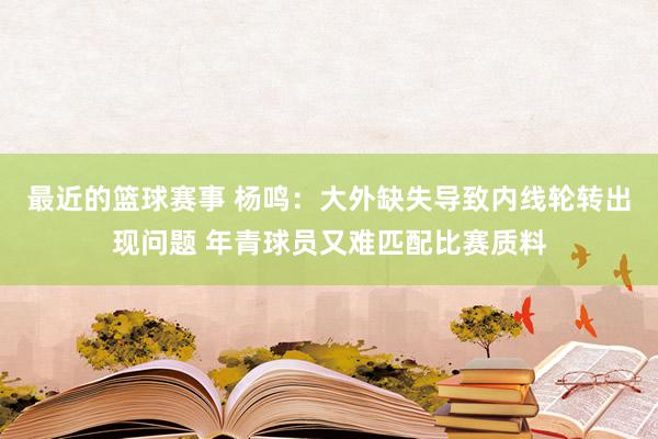 最近的篮球赛事 杨鸣：大外缺失导致内线轮转出现问题 年青球员又难匹配比赛质料