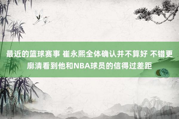 最近的篮球赛事 崔永熙全体确认并不算好 不错更廓清看到他和NBA球员的信得过差距