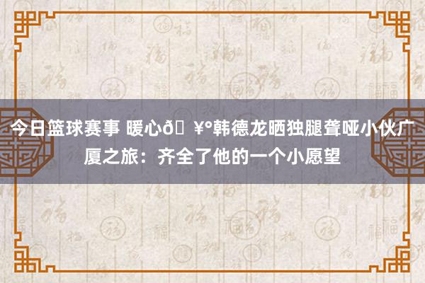 今日篮球赛事 暖心🥰韩德龙晒独腿聋哑小伙广厦之旅：齐全了他的一个小愿望