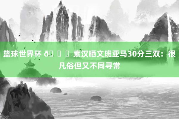 篮球世界杯 👀索汉晒文班亚马30分三双：很凡俗但又不同寻常