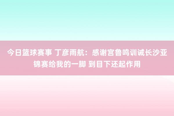 今日篮球赛事 丁彦雨航：感谢宫鲁鸣训诫长沙亚锦赛给我的一脚 到目下还起作用