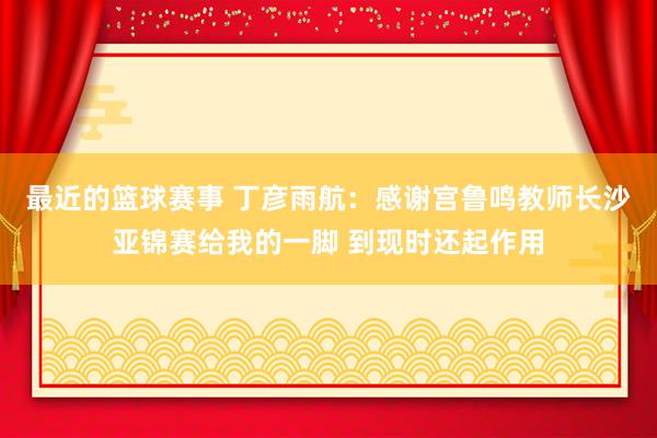 最近的篮球赛事 丁彦雨航：感谢宫鲁鸣教师长沙亚锦赛给我的一脚 到现时还起作用