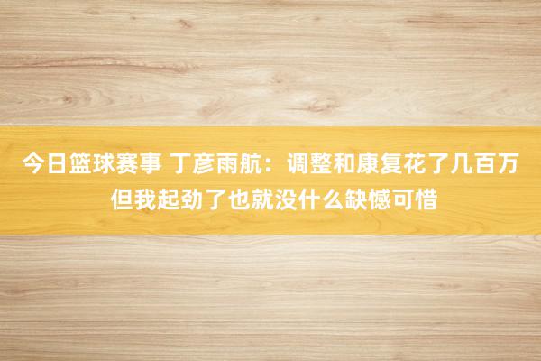 今日篮球赛事 丁彦雨航：调整和康复花了几百万 但我起劲了也就没什么缺憾可惜