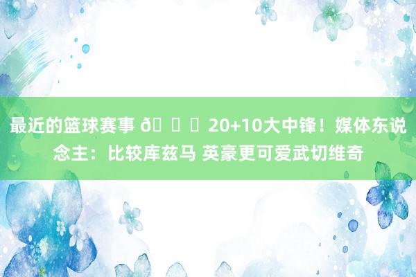 最近的篮球赛事 😋20+10大中锋！媒体东说念主：比较库兹马 英豪更可爱武切维奇