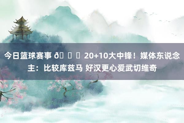 今日篮球赛事 😋20+10大中锋！媒体东说念主：比较库兹马 好汉更心爱武切维奇