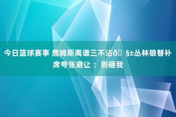 今日篮球赛事 詹姆斯离谱三不沾🧱丛林狼替补席夸张避让 ：别砸我