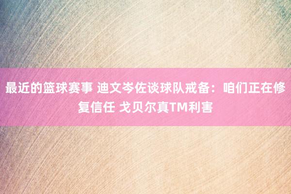 最近的篮球赛事 迪文岑佐谈球队戒备：咱们正在修复信任 戈贝尔真TM利害