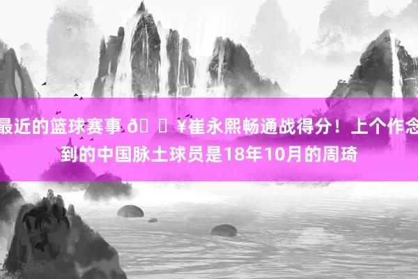 最近的篮球赛事 🔥崔永熙畅通战得分！上个作念到的中国脉土球员是18年10月的周琦