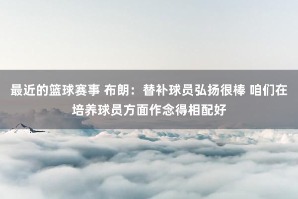 最近的篮球赛事 布朗：替补球员弘扬很棒 咱们在培养球员方面作念得相配好