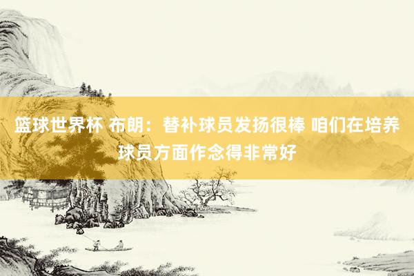 篮球世界杯 布朗：替补球员发扬很棒 咱们在培养球员方面作念得非常好