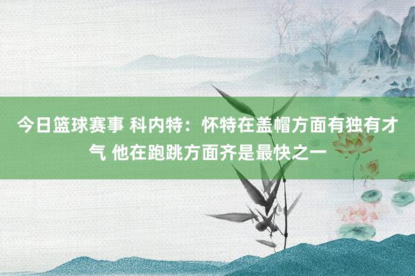 今日篮球赛事 科内特：怀特在盖帽方面有独有才气 他在跑跳方面齐是最快之一