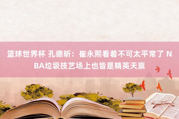 篮球世界杯 孔德昕：崔永熙看着不可太平常了 NBA垃圾技艺场上也皆是精英天禀