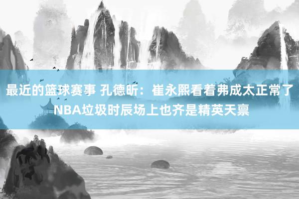 最近的篮球赛事 孔德昕：崔永熙看着弗成太正常了 NBA垃圾时辰场上也齐是精英天禀