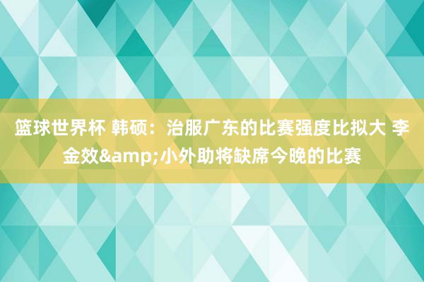 篮球世界杯 韩硕：治服广东的比赛强度比拟大 李金效&小外助将缺席今晚的比赛