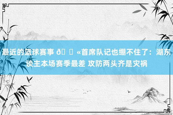 最近的篮球赛事 😫首席队记也绷不住了：湖东谈主本场赛季最差 攻防两头齐是灾祸