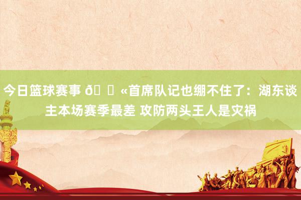 今日篮球赛事 😫首席队记也绷不住了：湖东谈主本场赛季最差 攻防两头王人是灾祸