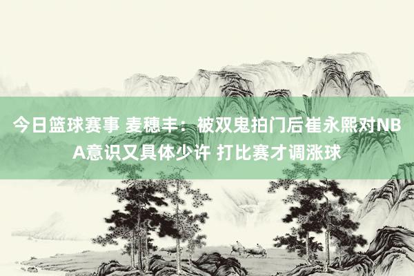 今日篮球赛事 麦穗丰：被双鬼拍门后崔永熙对NBA意识又具体少许 打比赛才调涨球