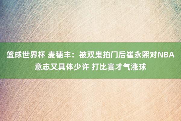 篮球世界杯 麦穗丰：被双鬼拍门后崔永熙对NBA意志又具体少许 打比赛才气涨球