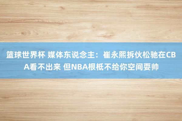 篮球世界杯 媒体东说念主：崔永熙拆伙松驰在CBA看不出来 但NBA根柢不给你空间耍帅