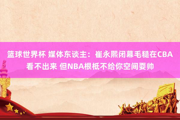 篮球世界杯 媒体东谈主：崔永熙闭幕毛糙在CBA看不出来 但NBA根柢不给你空间耍帅