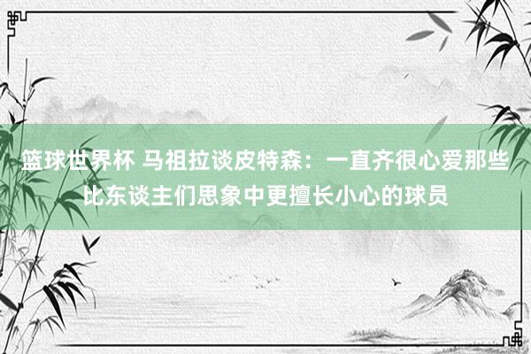 篮球世界杯 马祖拉谈皮特森：一直齐很心爱那些比东谈主们思象中更擅长小心的球员