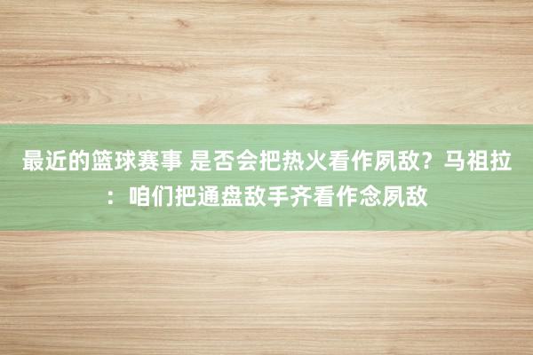 最近的篮球赛事 是否会把热火看作夙敌？马祖拉：咱们把通盘敌手齐看作念夙敌