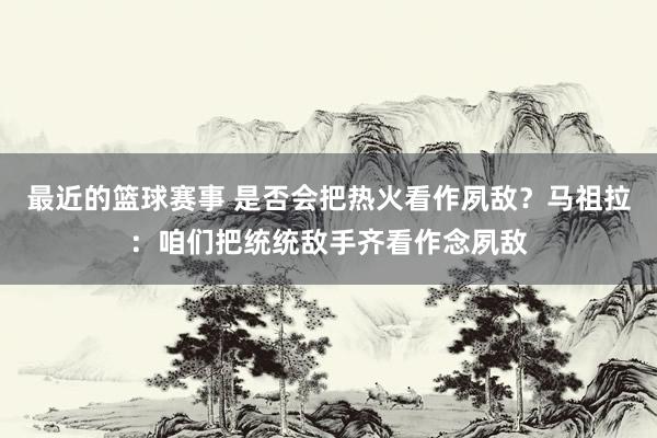 最近的篮球赛事 是否会把热火看作夙敌？马祖拉：咱们把统统敌手齐看作念夙敌