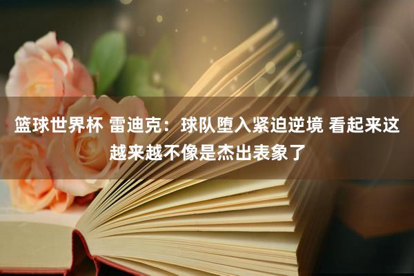 篮球世界杯 雷迪克：球队堕入紧迫逆境 看起来这越来越不像是杰出表象了