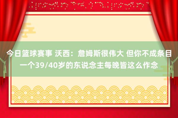 今日篮球赛事 沃西：詹姆斯很伟大 但你不成条目一个39/40岁的东说念主每晚皆这么作念