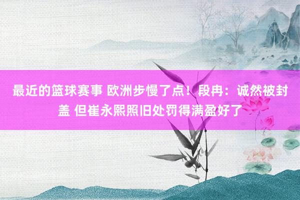 最近的篮球赛事 欧洲步慢了点！段冉：诚然被封盖 但崔永熙照旧处罚得满盈好了