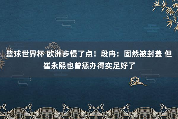 篮球世界杯 欧洲步慢了点！段冉：固然被封盖 但崔永熙也曾惩办得实足好了