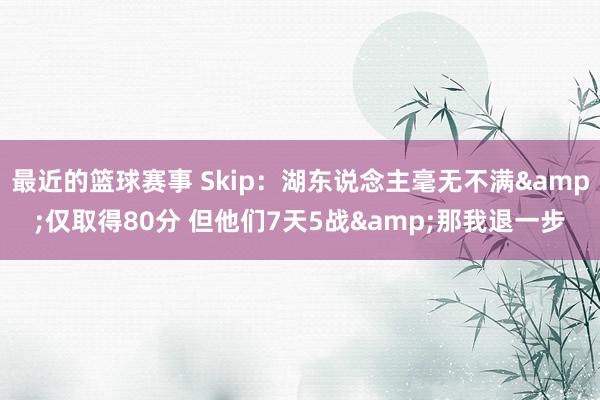 最近的篮球赛事 Skip：湖东说念主毫无不满&仅取得80分 但他们7天5战&那我退一步