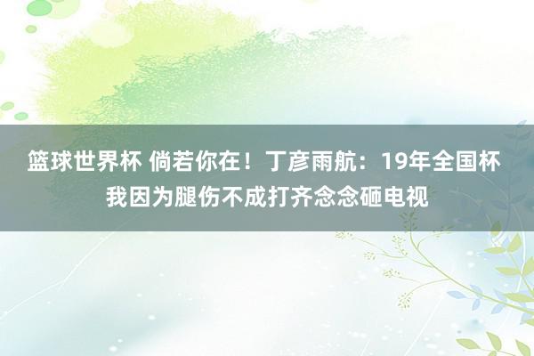 篮球世界杯 倘若你在！丁彦雨航：19年全国杯 我因为腿伤不成打齐念念砸电视