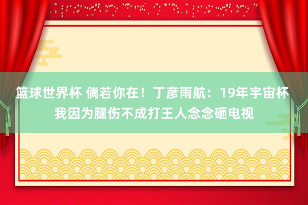 篮球世界杯 倘若你在！丁彦雨航：19年宇宙杯 我因为腿伤不成打王人念念砸电视