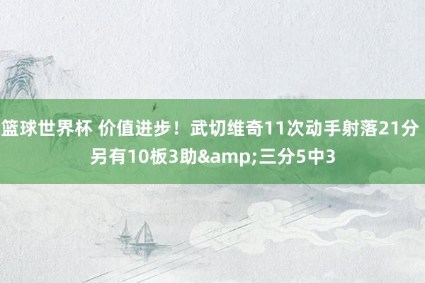 篮球世界杯 价值进步！武切维奇11次动手射落21分 另有10板3助&三分5中3