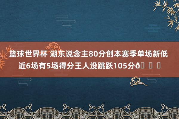 篮球世界杯 湖东说念主80分创本赛季单场新低 近6场有5场得分王人没跳跃105分😑