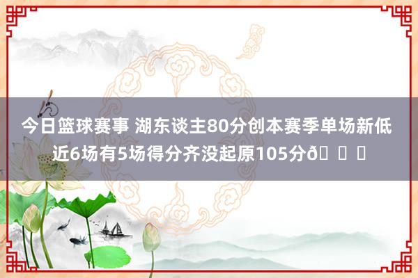 今日篮球赛事 湖东谈主80分创本赛季单场新低 近6场有5场得分齐没起原105分😑