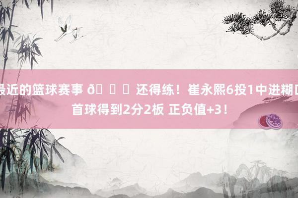 最近的篮球赛事 👏还得练！崔永熙6投1中进糊口首球得到2分2板 正负值+3！