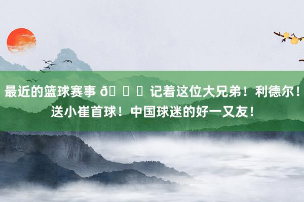 最近的篮球赛事 😁记着这位大兄弟！利德尔！送小崔首球！中国球迷的好一又友！